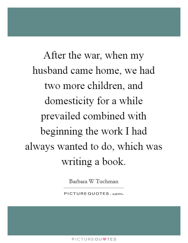 After the war, when my husband came home, we had two more children, and domesticity for a while prevailed combined with beginning the work I had always wanted to do, which was writing a book. Picture Quote #1