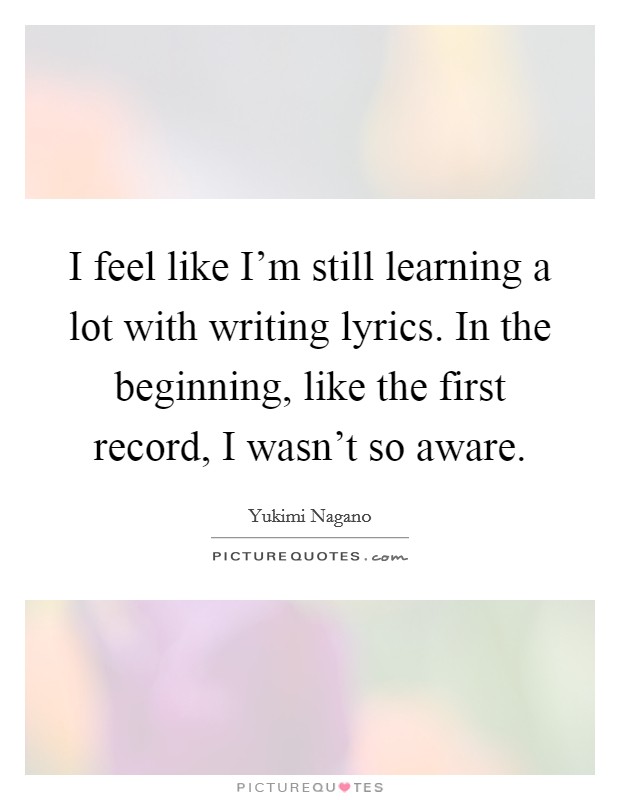 I feel like I'm still learning a lot with writing lyrics. In the beginning, like the first record, I wasn't so aware. Picture Quote #1