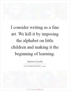 I consider writing as a fine art. We kill it by imposing the alphabet on little children and making it the beginning of learning Picture Quote #1