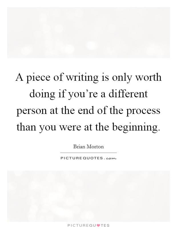 A piece of writing is only worth doing if you're a different person at the end of the process than you were at the beginning. Picture Quote #1