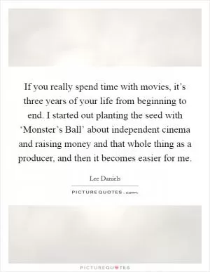 If you really spend time with movies, it’s three years of your life from beginning to end. I started out planting the seed with ‘Monster’s Ball’ about independent cinema and raising money and that whole thing as a producer, and then it becomes easier for me Picture Quote #1