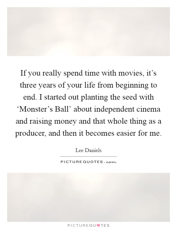 If you really spend time with movies, it's three years of your life from beginning to end. I started out planting the seed with ‘Monster's Ball' about independent cinema and raising money and that whole thing as a producer, and then it becomes easier for me. Picture Quote #1