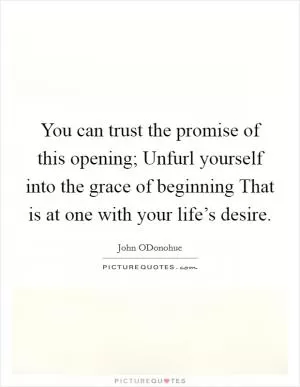 You can trust the promise of this opening; Unfurl yourself into the grace of beginning That is at one with your life’s desire Picture Quote #1