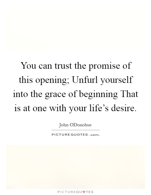 You can trust the promise of this opening; Unfurl yourself into the grace of beginning That is at one with your life's desire. Picture Quote #1