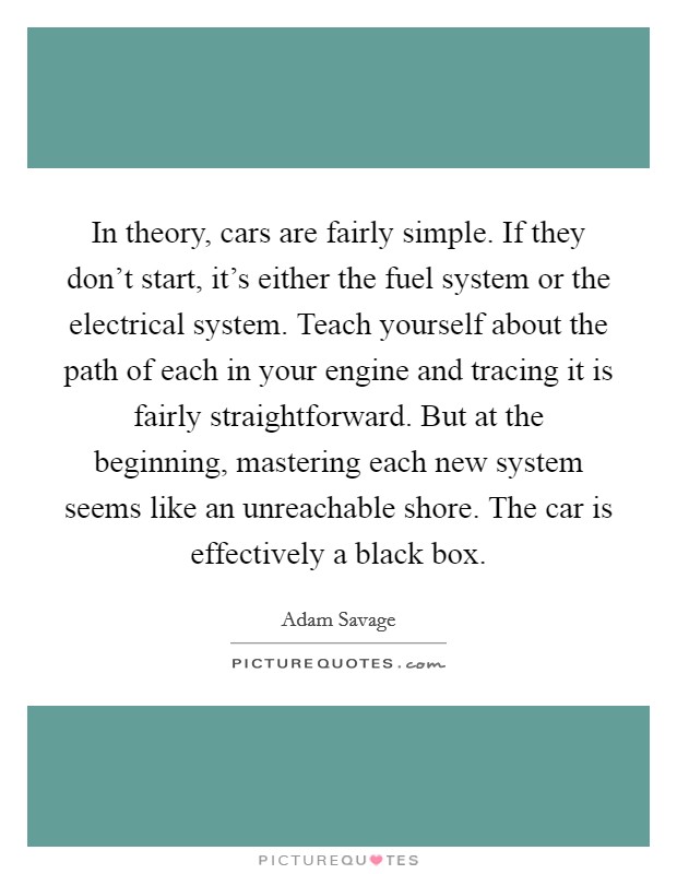 In theory, cars are fairly simple. If they don't start, it's either the fuel system or the electrical system. Teach yourself about the path of each in your engine and tracing it is fairly straightforward. But at the beginning, mastering each new system seems like an unreachable shore. The car is effectively a black box. Picture Quote #1