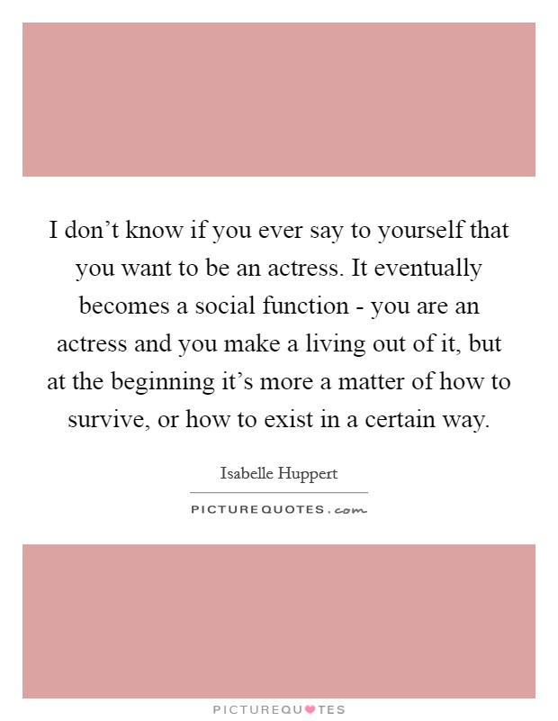 I don't know if you ever say to yourself that you want to be an actress. It eventually becomes a social function - you are an actress and you make a living out of it, but at the beginning it's more a matter of how to survive, or how to exist in a certain way. Picture Quote #1