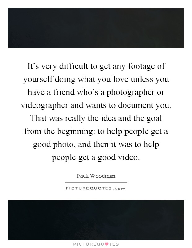 It's very difficult to get any footage of yourself doing what you love unless you have a friend who's a photographer or videographer and wants to document you. That was really the idea and the goal from the beginning: to help people get a good photo, and then it was to help people get a good video. Picture Quote #1