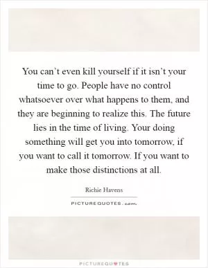 You can’t even kill yourself if it isn’t your time to go. People have no control whatsoever over what happens to them, and they are beginning to realize this. The future lies in the time of living. Your doing something will get you into tomorrow, if you want to call it tomorrow. If you want to make those distinctions at all Picture Quote #1