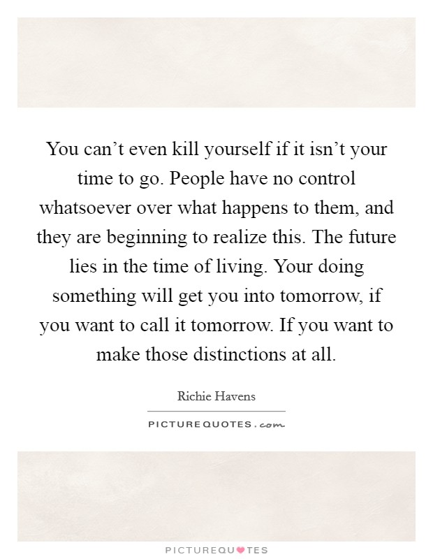 You can't even kill yourself if it isn't your time to go. People have no control whatsoever over what happens to them, and they are beginning to realize this. The future lies in the time of living. Your doing something will get you into tomorrow, if you want to call it tomorrow. If you want to make those distinctions at all. Picture Quote #1