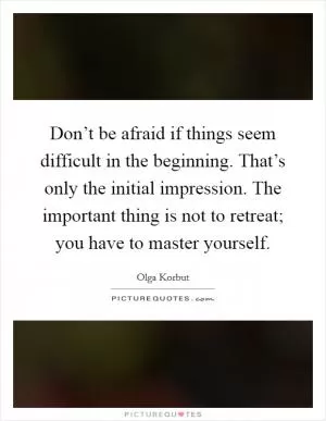 Don’t be afraid if things seem difficult in the beginning. That’s only the initial impression. The important thing is not to retreat; you have to master yourself Picture Quote #1
