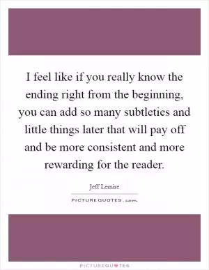 I feel like if you really know the ending right from the beginning, you can add so many subtleties and little things later that will pay off and be more consistent and more rewarding for the reader Picture Quote #1