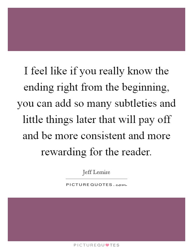 I feel like if you really know the ending right from the beginning, you can add so many subtleties and little things later that will pay off and be more consistent and more rewarding for the reader. Picture Quote #1