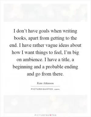 I don’t have goals when writing books, apart from getting to the end. I have rather vague ideas about how I want things to feel, I’m big on ambience. I have a title, a beginning and a probable ending and go from there Picture Quote #1