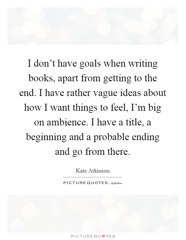 I don't have goals when writing books, apart from getting to the end. I have rather vague ideas about how I want things to feel, I'm big on ambience. I have a title, a beginning and a probable ending and go from there. Picture Quote #1
