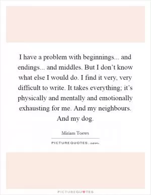 I have a problem with beginnings... and endings... and middles. But I don’t know what else I would do. I find it very, very difficult to write. It takes everything; it’s physically and mentally and emotionally exhausting for me. And my neighbours. And my dog Picture Quote #1