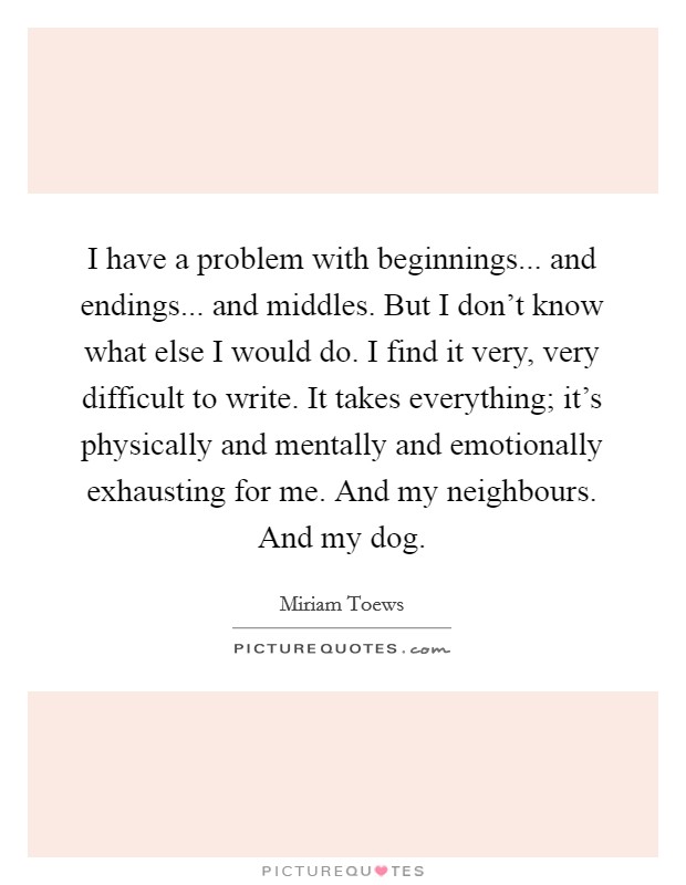 I have a problem with beginnings... and endings... and middles. But I don't know what else I would do. I find it very, very difficult to write. It takes everything; it's physically and mentally and emotionally exhausting for me. And my neighbours. And my dog. Picture Quote #1