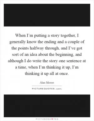 When I’m putting a story together, I generally know the ending and a couple of the points halfway through, and I’ve got sort of an idea about the beginning, and although I do write the story one sentence at a time, when I’m thinking it up, I’m thinking it up all at once Picture Quote #1