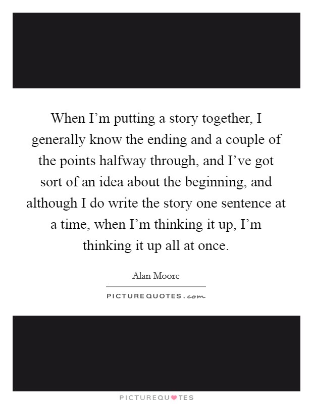 When I'm putting a story together, I generally know the ending and a couple of the points halfway through, and I've got sort of an idea about the beginning, and although I do write the story one sentence at a time, when I'm thinking it up, I'm thinking it up all at once. Picture Quote #1