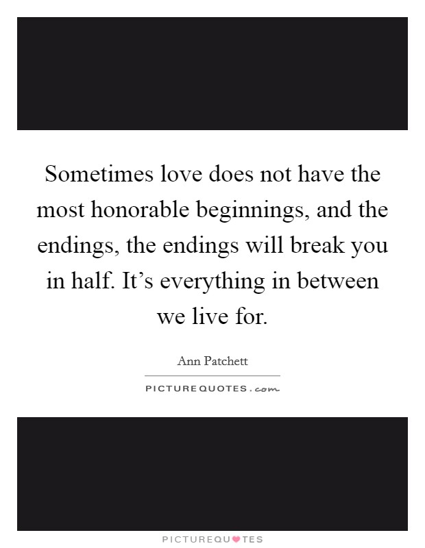 Sometimes love does not have the most honorable beginnings, and the endings, the endings will break you in half. It's everything in between we live for. Picture Quote #1