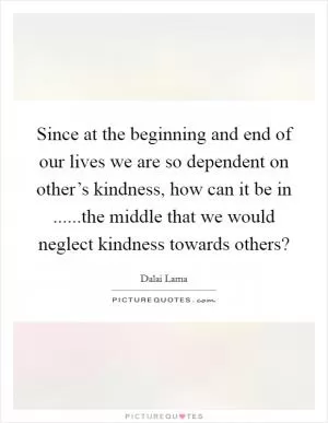Since at the beginning and end of our lives we are so dependent on other’s kindness, how can it be in ......the middle that we would neglect kindness towards others? Picture Quote #1