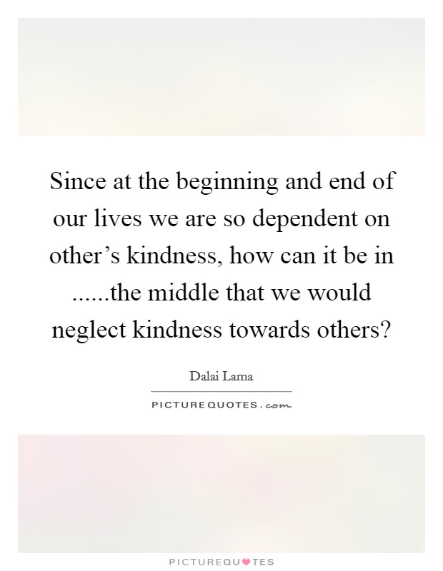 Since at the beginning and end of our lives we are so dependent on other's kindness, how can it be in ......the middle that we would neglect kindness towards others? Picture Quote #1