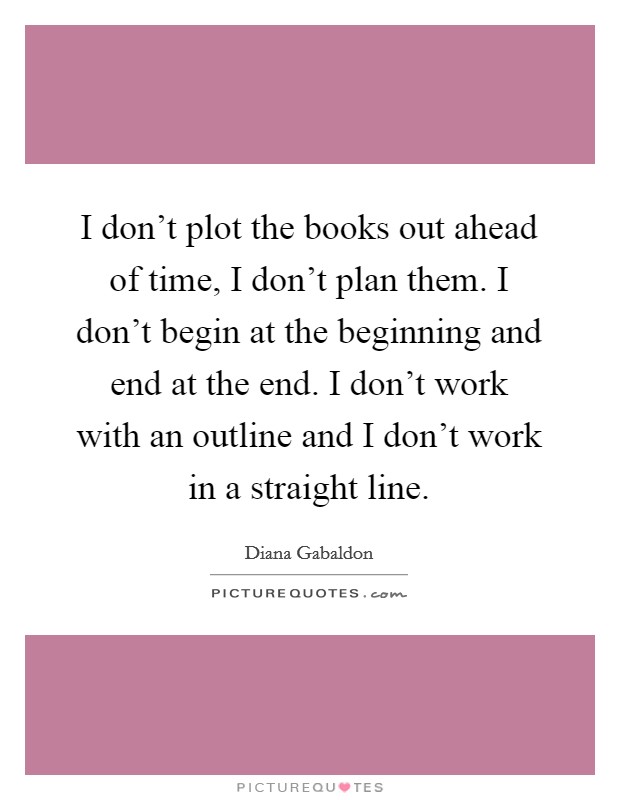I don't plot the books out ahead of time, I don't plan them. I don't begin at the beginning and end at the end. I don't work with an outline and I don't work in a straight line. Picture Quote #1