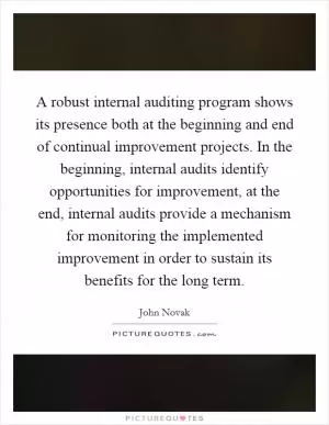 A robust internal auditing program shows its presence both at the beginning and end of continual improvement projects. In the beginning, internal audits identify opportunities for improvement, at the end, internal audits provide a mechanism for monitoring the implemented improvement in order to sustain its benefits for the long term Picture Quote #1