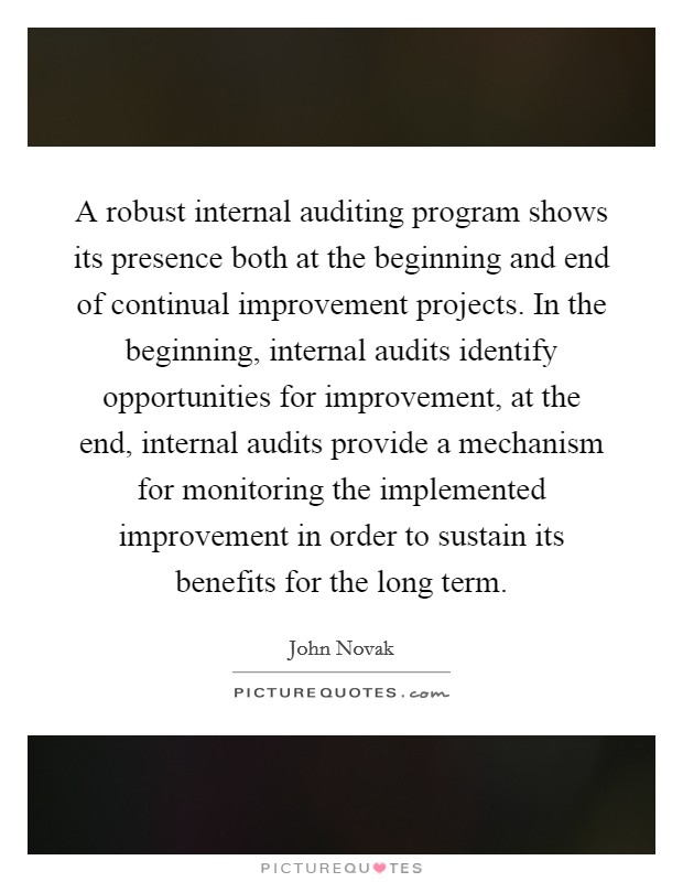 A robust internal auditing program shows its presence both at the beginning and end of continual improvement projects. In the beginning, internal audits identify opportunities for improvement, at the end, internal audits provide a mechanism for monitoring the implemented improvement in order to sustain its benefits for the long term. Picture Quote #1