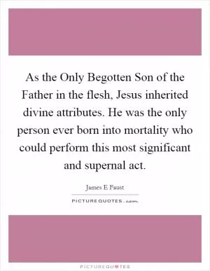 As the Only Begotten Son of the Father in the flesh, Jesus inherited divine attributes. He was the only person ever born into mortality who could perform this most significant and supernal act Picture Quote #1