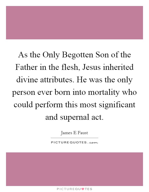 As the Only Begotten Son of the Father in the flesh, Jesus inherited divine attributes. He was the only person ever born into mortality who could perform this most significant and supernal act. Picture Quote #1