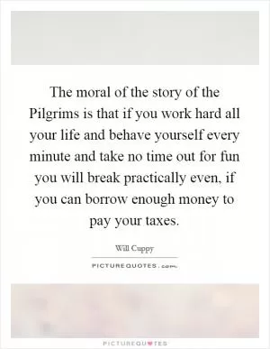 The moral of the story of the Pilgrims is that if you work hard all your life and behave yourself every minute and take no time out for fun you will break practically even, if you can borrow enough money to pay your taxes Picture Quote #1