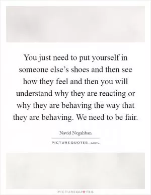 You just need to put yourself in someone else’s shoes and then see how they feel and then you will understand why they are reacting or why they are behaving the way that they are behaving. We need to be fair Picture Quote #1