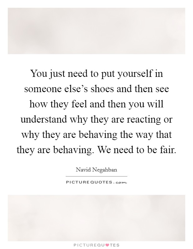 You just need to put yourself in someone else's shoes and then see how they feel and then you will understand why they are reacting or why they are behaving the way that they are behaving. We need to be fair. Picture Quote #1