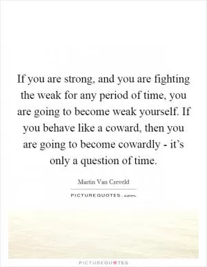 If you are strong, and you are fighting the weak for any period of time, you are going to become weak yourself. If you behave like a coward, then you are going to become cowardly - it’s only a question of time Picture Quote #1