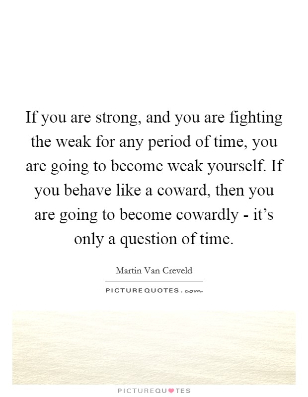 If you are strong, and you are fighting the weak for any period of time, you are going to become weak yourself. If you behave like a coward, then you are going to become cowardly - it's only a question of time. Picture Quote #1