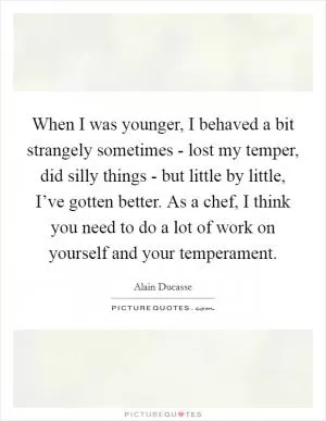 When I was younger, I behaved a bit strangely sometimes - lost my temper, did silly things - but little by little, I’ve gotten better. As a chef, I think you need to do a lot of work on yourself and your temperament Picture Quote #1