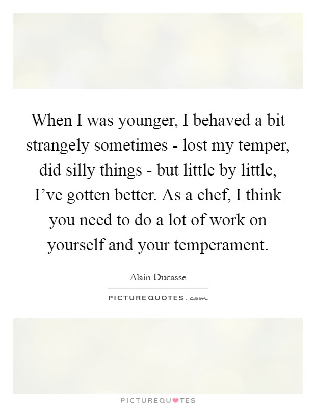 When I was younger, I behaved a bit strangely sometimes - lost my temper, did silly things - but little by little, I've gotten better. As a chef, I think you need to do a lot of work on yourself and your temperament. Picture Quote #1