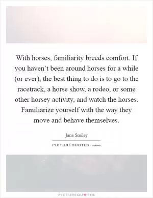 With horses, familiarity breeds comfort. If you haven’t been around horses for a while (or ever), the best thing to do is to go to the racetrack, a horse show, a rodeo, or some other horsey activity, and watch the horses. Familiarize yourself with the way they move and behave themselves Picture Quote #1