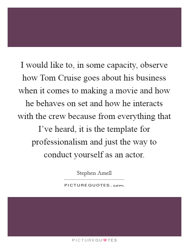 I would like to, in some capacity, observe how Tom Cruise goes about his business when it comes to making a movie and how he behaves on set and how he interacts with the crew because from everything that I've heard, it is the template for professionalism and just the way to conduct yourself as an actor. Picture Quote #1