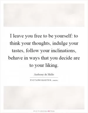 I leave you free to be yourself: to think your thoughts, indulge your tastes, follow your inclinations, behave in ways that you decide are to your liking Picture Quote #1