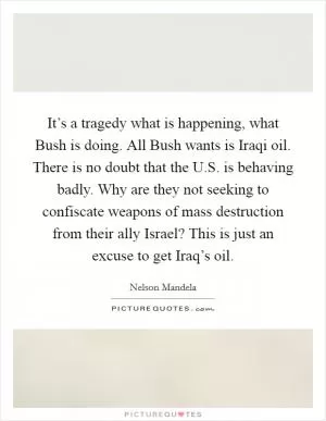 It’s a tragedy what is happening, what Bush is doing. All Bush wants is Iraqi oil. There is no doubt that the U.S. is behaving badly. Why are they not seeking to confiscate weapons of mass destruction from their ally Israel? This is just an excuse to get Iraq’s oil Picture Quote #1