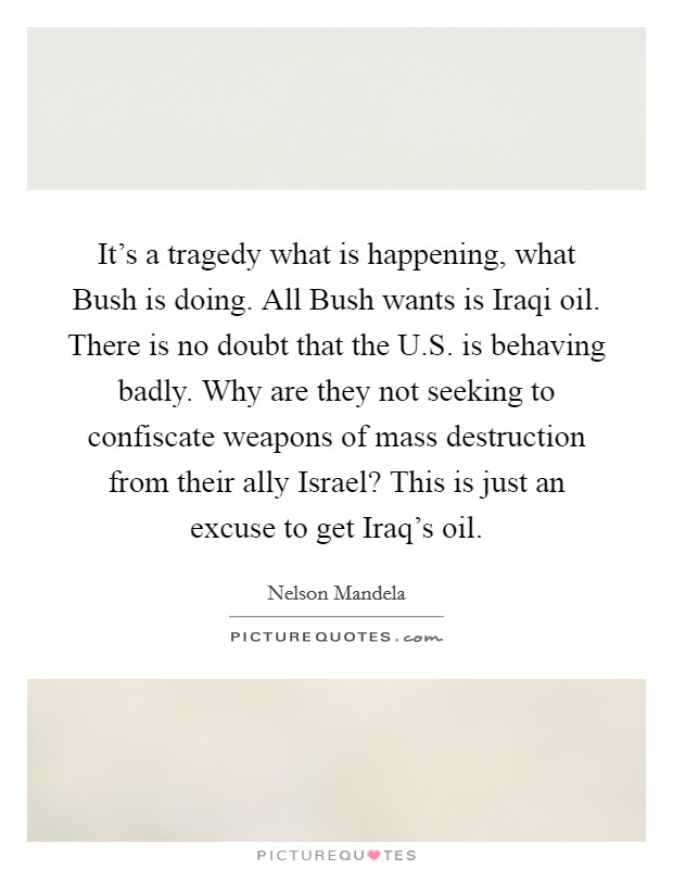 It's a tragedy what is happening, what Bush is doing. All Bush wants is Iraqi oil. There is no doubt that the U.S. is behaving badly. Why are they not seeking to confiscate weapons of mass destruction from their ally Israel? This is just an excuse to get Iraq's oil. Picture Quote #1