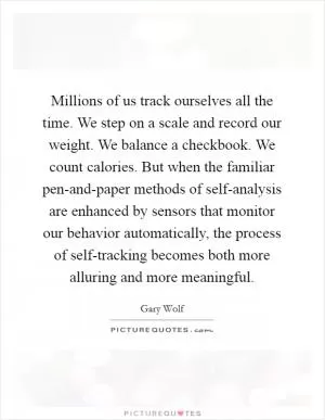 Millions of us track ourselves all the time. We step on a scale and record our weight. We balance a checkbook. We count calories. But when the familiar pen-and-paper methods of self-analysis are enhanced by sensors that monitor our behavior automatically, the process of self-tracking becomes both more alluring and more meaningful Picture Quote #1