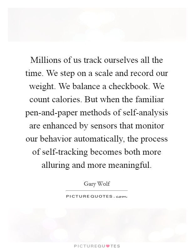Millions of us track ourselves all the time. We step on a scale and record our weight. We balance a checkbook. We count calories. But when the familiar pen-and-paper methods of self-analysis are enhanced by sensors that monitor our behavior automatically, the process of self-tracking becomes both more alluring and more meaningful. Picture Quote #1