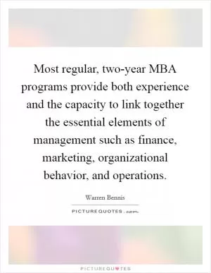 Most regular, two-year MBA programs provide both experience and the capacity to link together the essential elements of management such as finance, marketing, organizational behavior, and operations Picture Quote #1