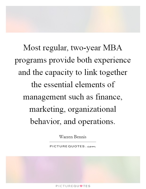 Most regular, two-year MBA programs provide both experience and the capacity to link together the essential elements of management such as finance, marketing, organizational behavior, and operations. Picture Quote #1