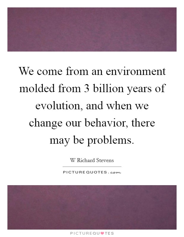 We come from an environment molded from 3 billion years of evolution, and when we change our behavior, there may be problems. Picture Quote #1