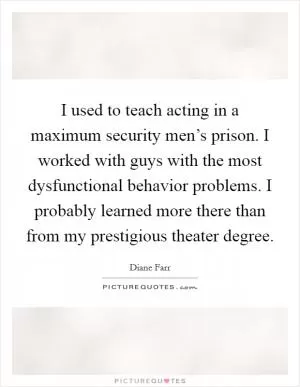 I used to teach acting in a maximum security men’s prison. I worked with guys with the most dysfunctional behavior problems. I probably learned more there than from my prestigious theater degree Picture Quote #1