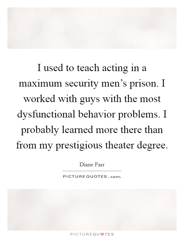 I used to teach acting in a maximum security men's prison. I worked with guys with the most dysfunctional behavior problems. I probably learned more there than from my prestigious theater degree. Picture Quote #1