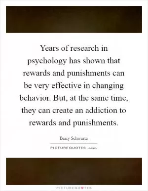 Years of research in psychology has shown that rewards and punishments can be very effective in changing behavior. But, at the same time, they can create an addiction to rewards and punishments Picture Quote #1